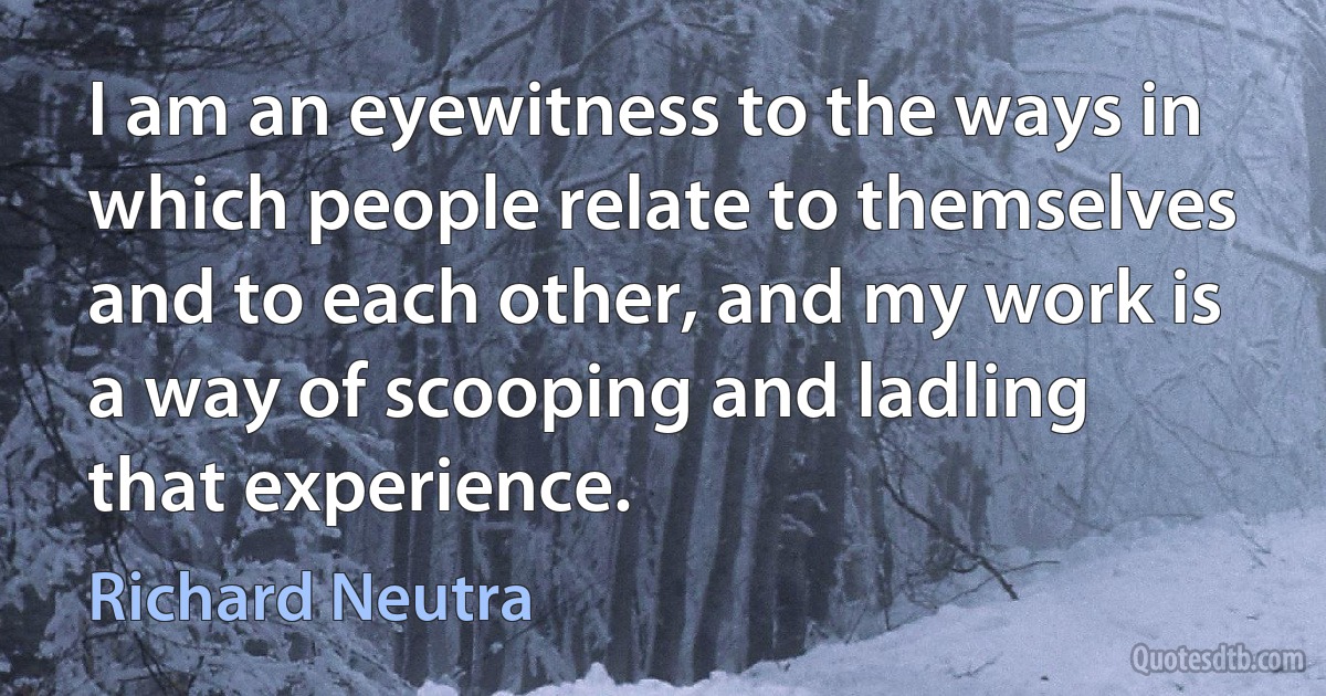 I am an eyewitness to the ways in which people relate to themselves and to each other, and my work is a way of scooping and ladling that experience. (Richard Neutra)