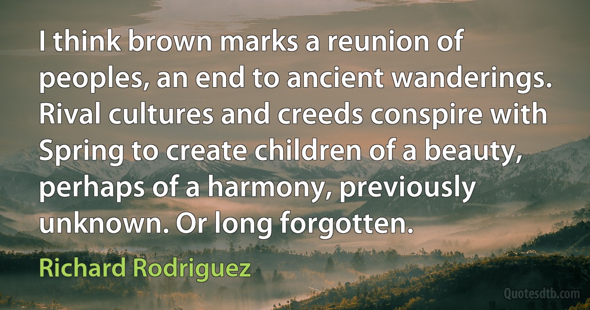 I think brown marks a reunion of peoples, an end to ancient wanderings. Rival cultures and creeds conspire with Spring to create children of a beauty, perhaps of a harmony, previously unknown. Or long forgotten. (Richard Rodriguez)