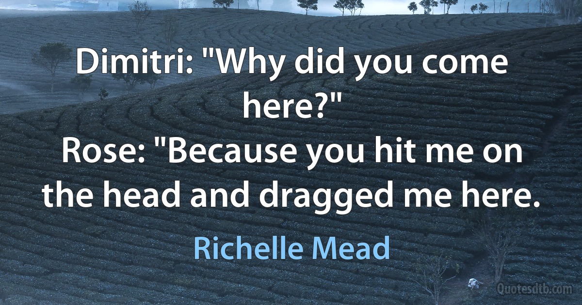 Dimitri: "Why did you come here?"
Rose: "Because you hit me on the head and dragged me here. (Richelle Mead)