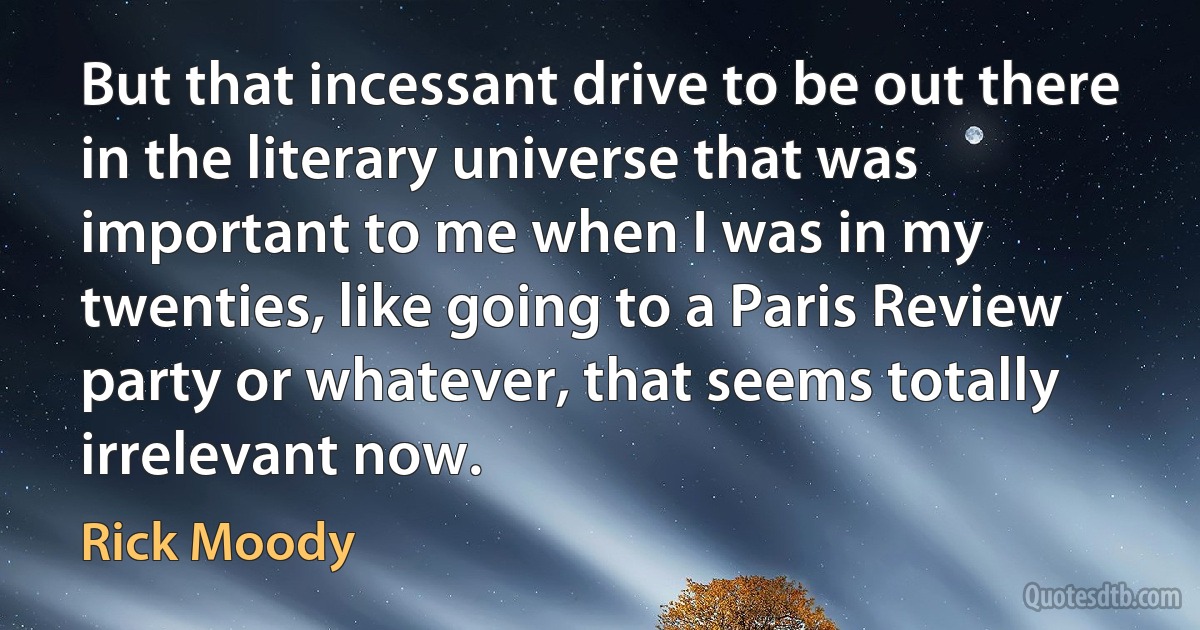 But that incessant drive to be out there in the literary universe that was important to me when I was in my twenties, like going to a Paris Review party or whatever, that seems totally irrelevant now. (Rick Moody)