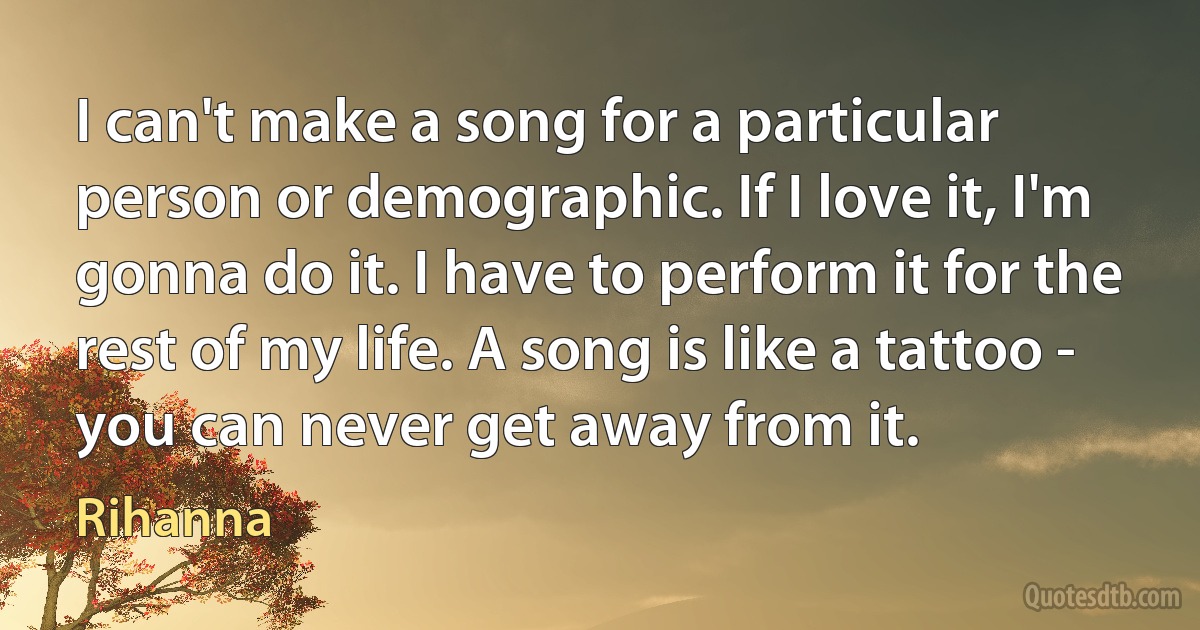 I can't make a song for a particular person or demographic. If I love it, I'm gonna do it. I have to perform it for the rest of my life. A song is like a tattoo - you can never get away from it. (Rihanna)