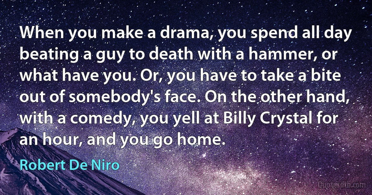 When you make a drama, you spend all day beating a guy to death with a hammer, or what have you. Or, you have to take a bite out of somebody's face. On the other hand, with a comedy, you yell at Billy Crystal for an hour, and you go home. (Robert De Niro)