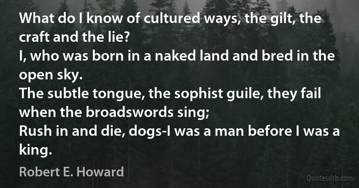 What do I know of cultured ways, the gilt, the craft and the lie?
I, who was born in a naked land and bred in the open sky.
The subtle tongue, the sophist guile, they fail when the broadswords sing;
Rush in and die, dogs-I was a man before I was a king. (Robert E. Howard)