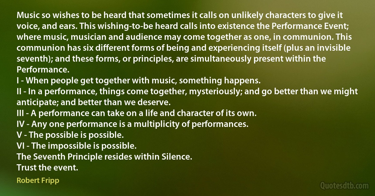 Music so wishes to be heard that sometimes it calls on unlikely characters to give it voice, and ears. This wishing-to-be heard calls into existence the Performance Event; where music, musician and audience may come together as one, in communion. This communion has six different forms of being and experiencing itself (plus an invisible seventh); and these forms, or principles, are simultaneously present within the Performance.
I - When people get together with music, something happens.
II - In a performance, things come together, mysteriously; and go better than we might anticipate; and better than we deserve.
III - A performance can take on a life and character of its own.
IV - Any one performance is a multiplicity of performances.
V - The possible is possible.
VI - The impossible is possible.
The Seventh Principle resides within Silence.
Trust the event. (Robert Fripp)