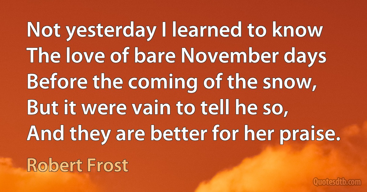 Not yesterday I learned to know
The love of bare November days
Before the coming of the snow,
But it were vain to tell he so,
And they are better for her praise. (Robert Frost)