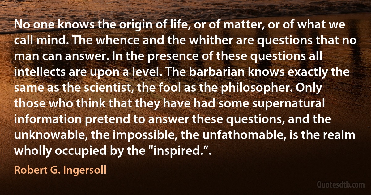 No one knows the origin of life, or of matter, or of what we call mind. The whence and the whither are questions that no man can answer. In the presence of these questions all intellects are upon a level. The barbarian knows exactly the same as the scientist, the fool as the philosopher. Only those who think that they have had some supernatural information pretend to answer these questions, and the unknowable, the impossible, the unfathomable, is the realm wholly occupied by the "inspired.”. (Robert G. Ingersoll)