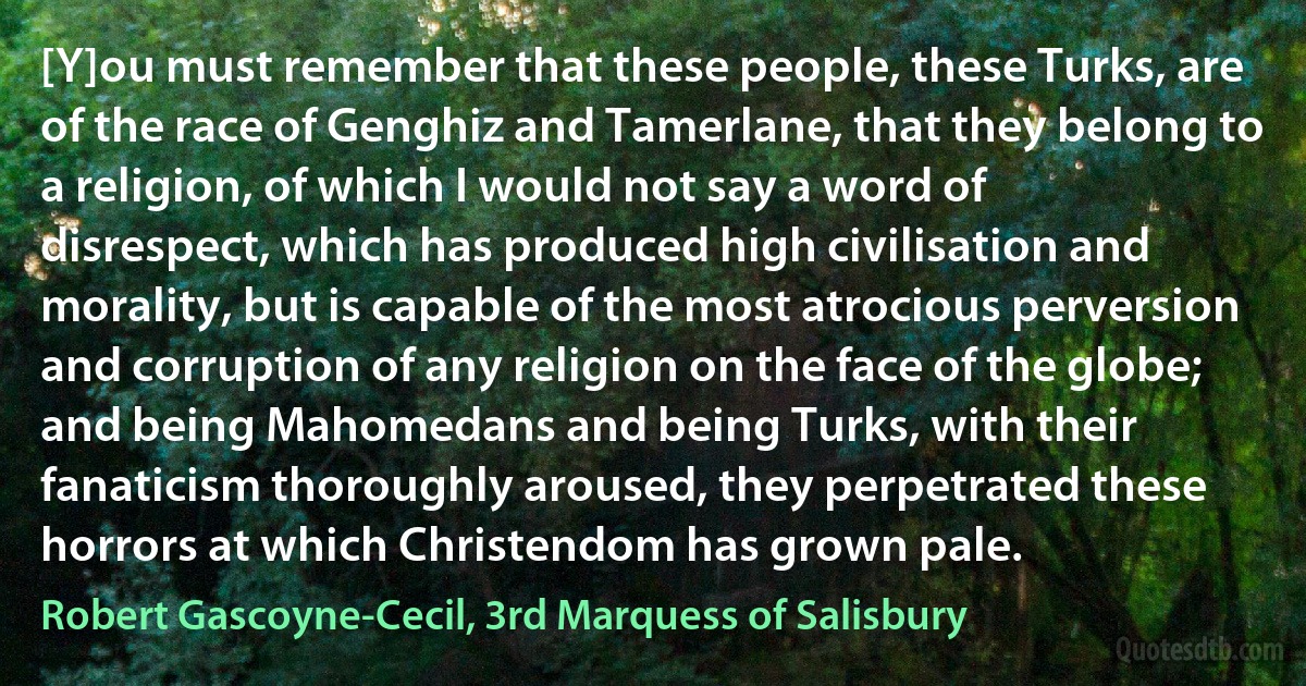 [Y]ou must remember that these people, these Turks, are of the race of Genghiz and Tamerlane, that they belong to a religion, of which I would not say a word of disrespect, which has produced high civilisation and morality, but is capable of the most atrocious perversion and corruption of any religion on the face of the globe; and being Mahomedans and being Turks, with their fanaticism thoroughly aroused, they perpetrated these horrors at which Christendom has grown pale. (Robert Gascoyne-Cecil, 3rd Marquess of Salisbury)