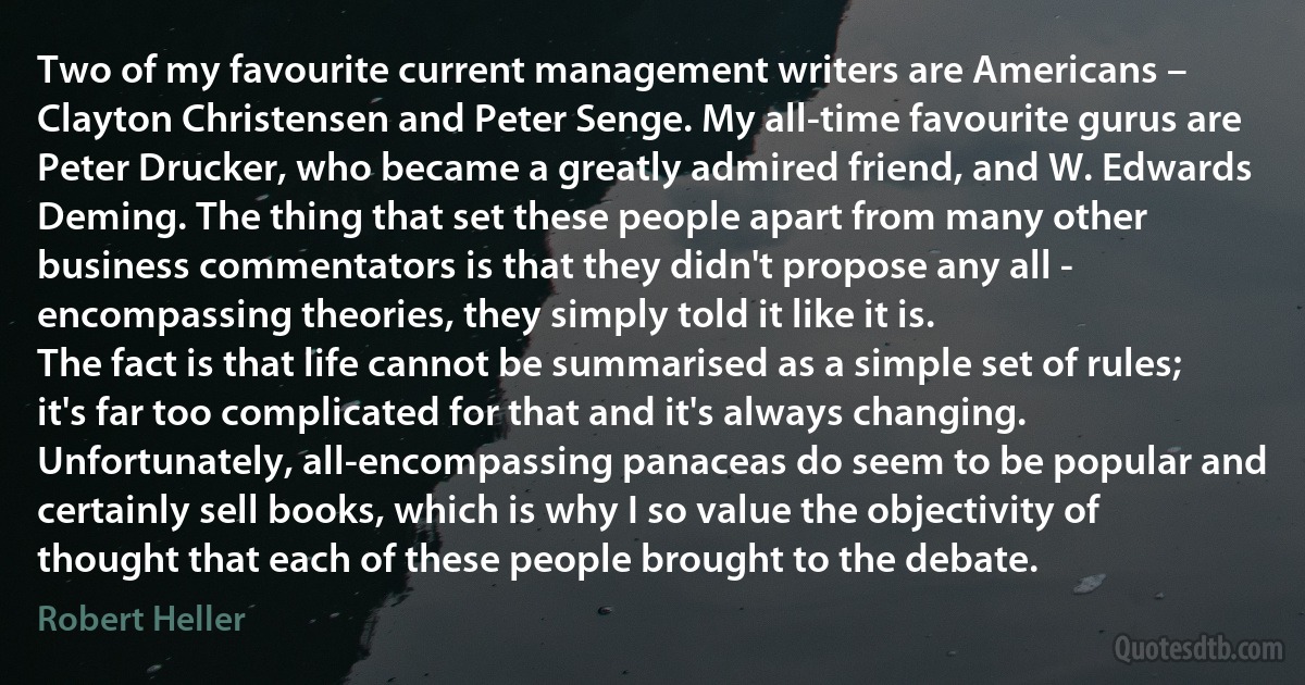 Two of my favourite current management writers are Americans – Clayton Christensen and Peter Senge. My all-time favourite gurus are Peter Drucker, who became a greatly admired friend, and W. Edwards Deming. The thing that set these people apart from many other business commentators is that they didn't propose any all - encompassing theories, they simply told it like it is.
The fact is that life cannot be summarised as a simple set of rules; it's far too complicated for that and it's always changing. Unfortunately, all-encompassing panaceas do seem to be popular and certainly sell books, which is why I so value the objectivity of thought that each of these people brought to the debate. (Robert Heller)