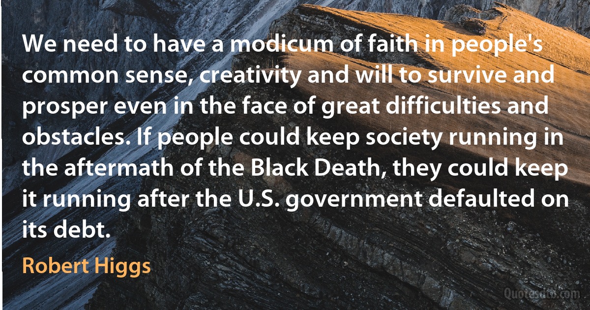 We need to have a modicum of faith in people's common sense, creativity and will to survive and prosper even in the face of great difficulties and obstacles. If people could keep society running in the aftermath of the Black Death, they could keep it running after the U.S. government defaulted on its debt. (Robert Higgs)