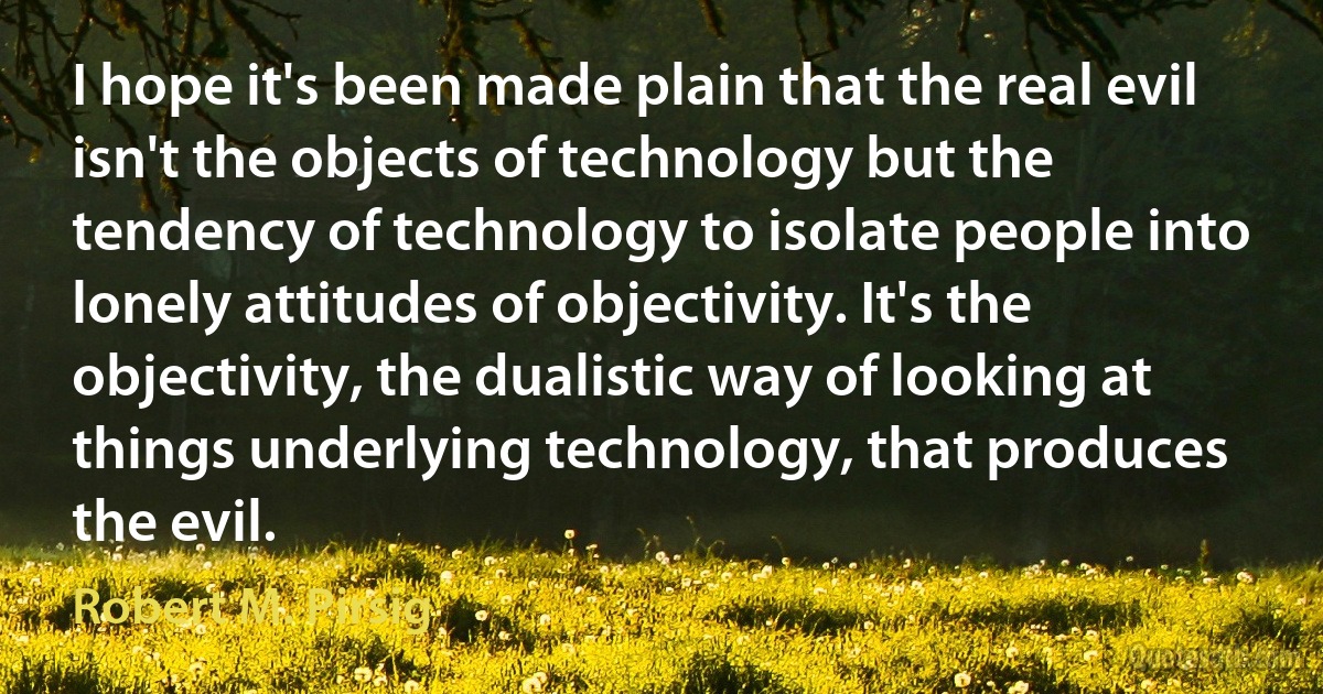 I hope it's been made plain that the real evil isn't the objects of technology but the tendency of technology to isolate people into lonely attitudes of objectivity. It's the objectivity, the dualistic way of looking at things underlying technology, that produces the evil. (Robert M. Pirsig)