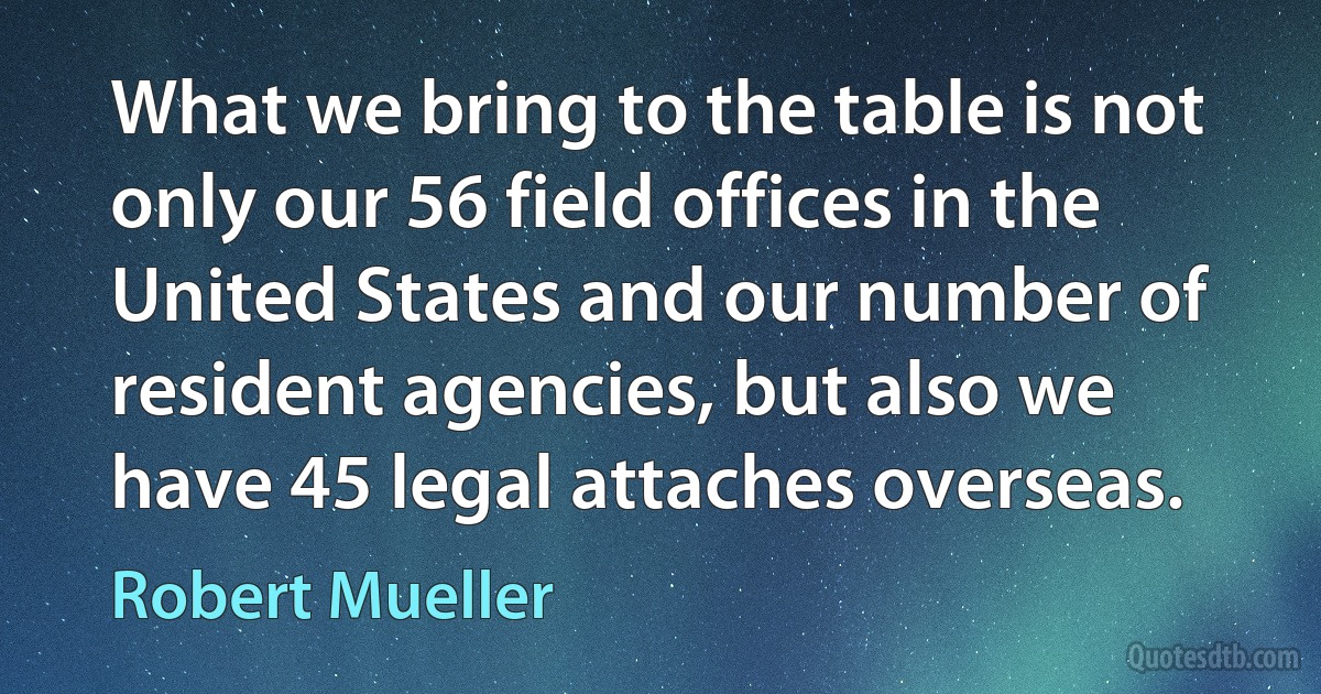 What we bring to the table is not only our 56 field offices in the United States and our number of resident agencies, but also we have 45 legal attaches overseas. (Robert Mueller)