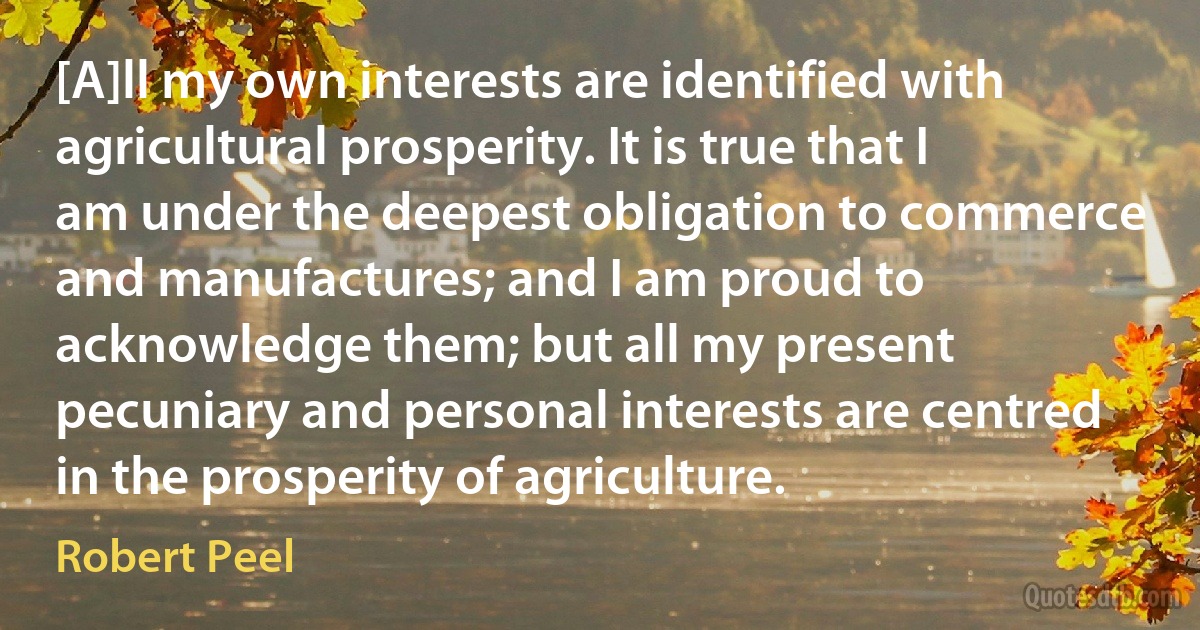 [A]ll my own interests are identified with agricultural prosperity. It is true that I am under the deepest obligation to commerce and manufactures; and I am proud to acknowledge them; but all my present pecuniary and personal interests are centred in the prosperity of agriculture. (Robert Peel)