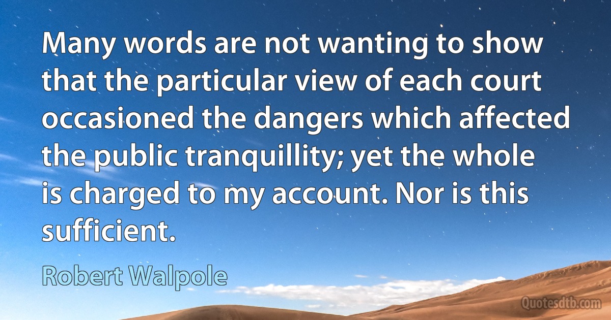 Many words are not wanting to show that the particular view of each court occasioned the dangers which affected the public tranquillity; yet the whole is charged to my account. Nor is this sufficient. (Robert Walpole)