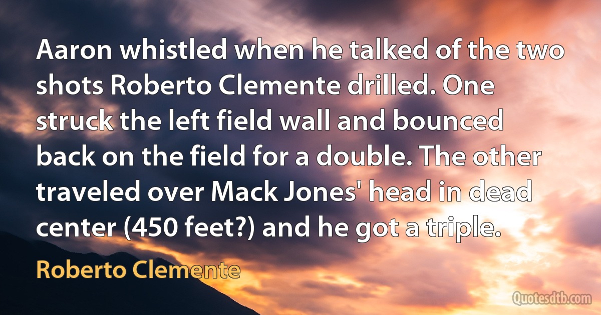 Aaron whistled when he talked of the two shots Roberto Clemente drilled. One struck the left field wall and bounced back on the field for a double. The other traveled over Mack Jones' head in dead center (450 feet?) and he got a triple. (Roberto Clemente)