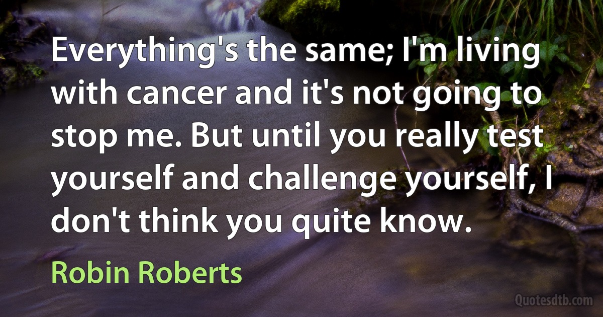 Everything's the same; I'm living with cancer and it's not going to stop me. But until you really test yourself and challenge yourself, I don't think you quite know. (Robin Roberts)