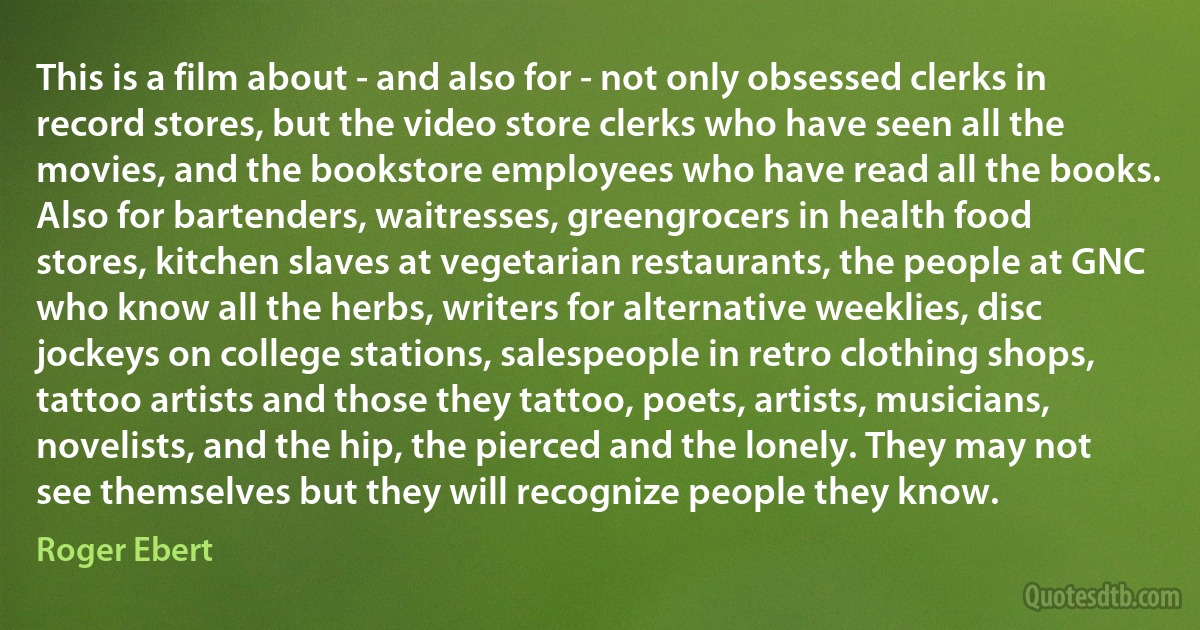 This is a film about - and also for - not only obsessed clerks in record stores, but the video store clerks who have seen all the movies, and the bookstore employees who have read all the books. Also for bartenders, waitresses, greengrocers in health food stores, kitchen slaves at vegetarian restaurants, the people at GNC who know all the herbs, writers for alternative weeklies, disc jockeys on college stations, salespeople in retro clothing shops, tattoo artists and those they tattoo, poets, artists, musicians, novelists, and the hip, the pierced and the lonely. They may not see themselves but they will recognize people they know. (Roger Ebert)