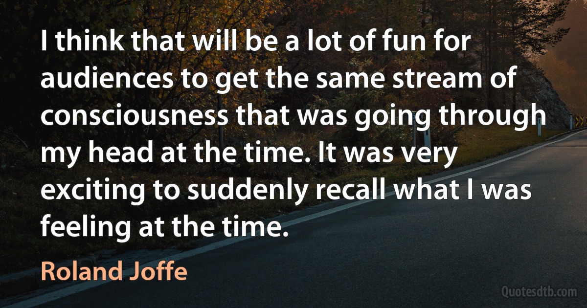 I think that will be a lot of fun for audiences to get the same stream of consciousness that was going through my head at the time. It was very exciting to suddenly recall what I was feeling at the time. (Roland Joffe)