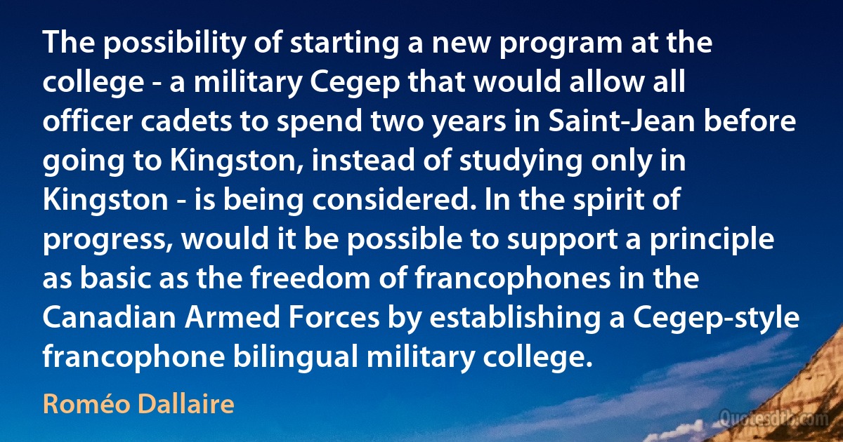 The possibility of starting a new program at the college - a military Cegep that would allow all officer cadets to spend two years in Saint-Jean before going to Kingston, instead of studying only in Kingston - is being considered. In the spirit of progress, would it be possible to support a principle as basic as the freedom of francophones in the Canadian Armed Forces by establishing a Cegep-style francophone bilingual military college. (Roméo Dallaire)