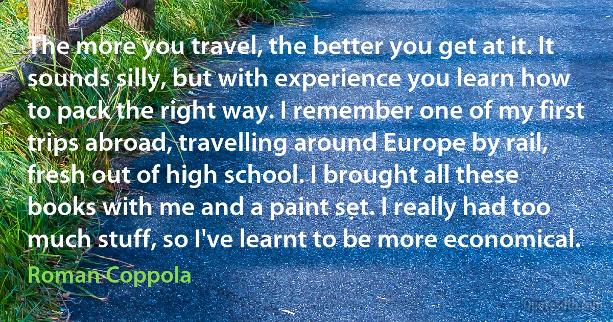 The more you travel, the better you get at it. It sounds silly, but with experience you learn how to pack the right way. I remember one of my first trips abroad, travelling around Europe by rail, fresh out of high school. I brought all these books with me and a paint set. I really had too much stuff, so I've learnt to be more economical. (Roman Coppola)