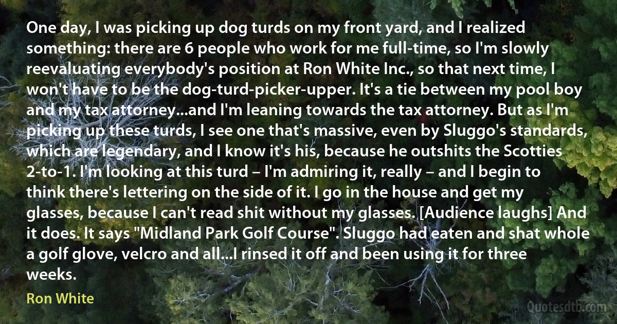 One day, I was picking up dog turds on my front yard, and I realized something: there are 6 people who work for me full-time, so I'm slowly reevaluating everybody's position at Ron White Inc., so that next time, I won't have to be the dog-turd-picker-upper. It's a tie between my pool boy and my tax attorney...and I'm leaning towards the tax attorney. But as I'm picking up these turds, I see one that's massive, even by Sluggo's standards, which are legendary, and I know it's his, because he outshits the Scotties 2-to-1. I'm looking at this turd – I'm admiring it, really – and I begin to think there's lettering on the side of it. I go in the house and get my glasses, because I can't read shit without my glasses. [Audience laughs] And it does. It says "Midland Park Golf Course". Sluggo had eaten and shat whole a golf glove, velcro and all...I rinsed it off and been using it for three weeks. (Ron White)