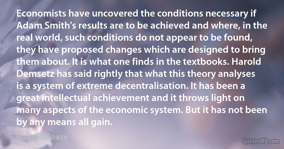 Economists have uncovered the conditions necessary if Adam Smith's results are to be achieved and where, in the real world, such conditions do not appear to be found, they have proposed changes which are designed to bring them about. It is what one finds in the textbooks. Harold Demsetz has said rightly that what this theory analyses is a system of extreme decentralisation. It has been a great intellectual achievement and it throws light on many aspects of the economic system. But it has not been by any means all gain. (Ronald Coase)