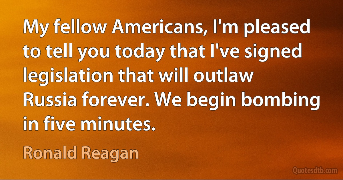 My fellow Americans, I'm pleased to tell you today that I've signed legislation that will outlaw Russia forever. We begin bombing in five minutes. (Ronald Reagan)