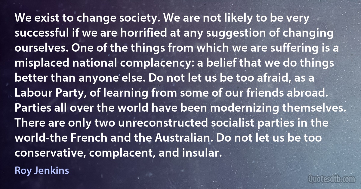 We exist to change society. We are not likely to be very successful if we are horrified at any suggestion of changing ourselves. One of the things from which we are suffering is a misplaced national complacency: a belief that we do things better than anyone else. Do not let us be too afraid, as a Labour Party, of learning from some of our friends abroad. Parties all over the world have been modernizing themselves. There are only two unreconstructed socialist parties in the world-the French and the Australian. Do not let us be too conservative, complacent, and insular. (Roy Jenkins)