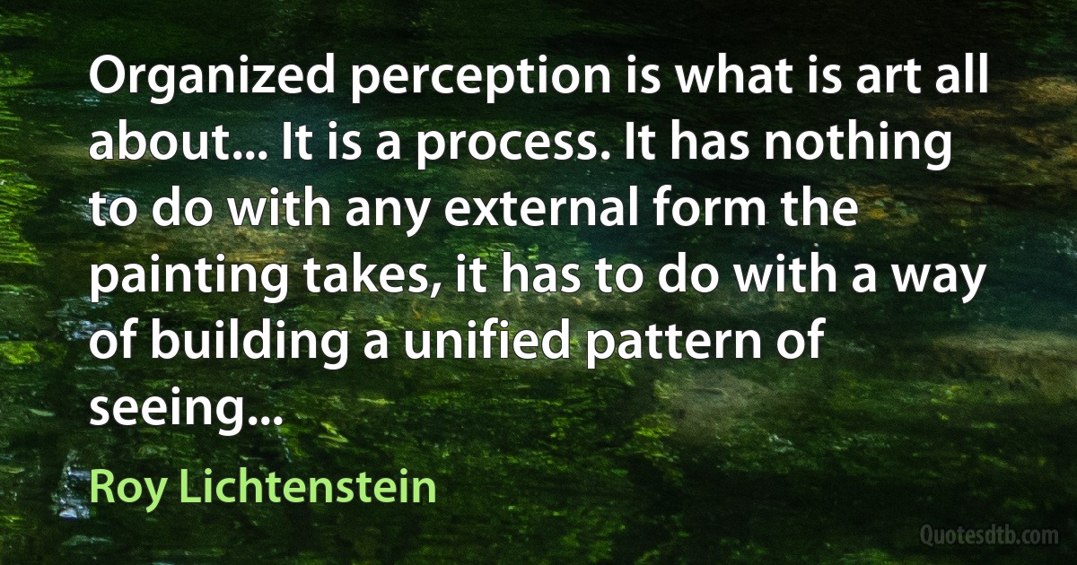 Organized perception is what is art all about... It is a process. It has nothing to do with any external form the painting takes, it has to do with a way of building a unified pattern of seeing... (Roy Lichtenstein)