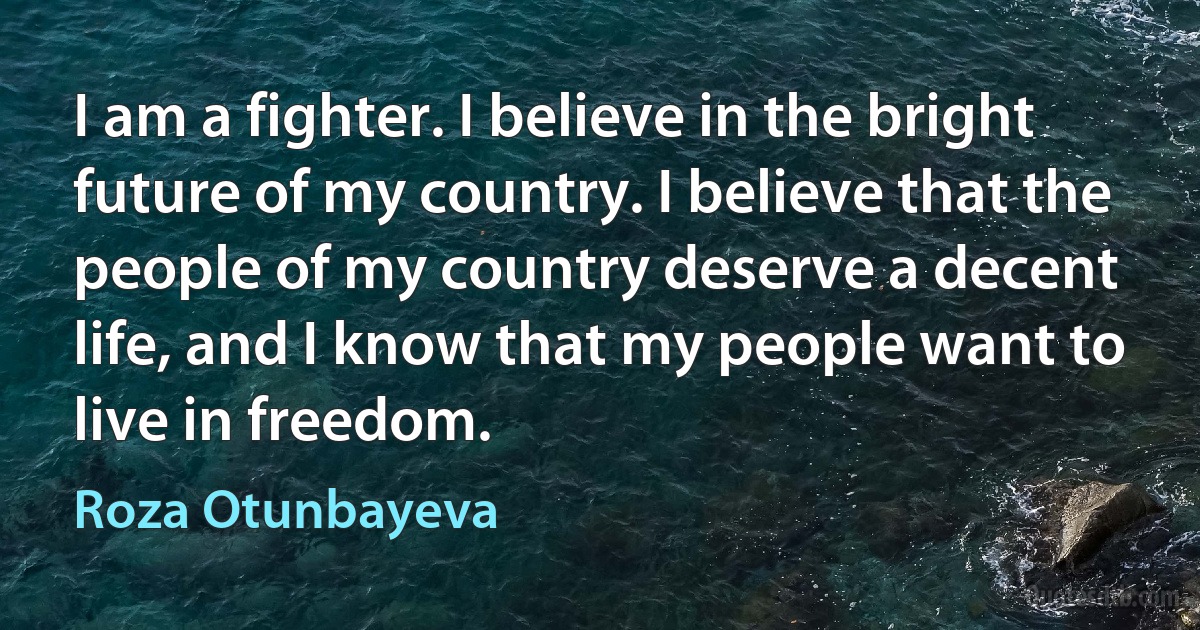 I am a fighter. I believe in the bright future of my country. I believe that the people of my country deserve a decent life, and I know that my people want to live in freedom. (Roza Otunbayeva)