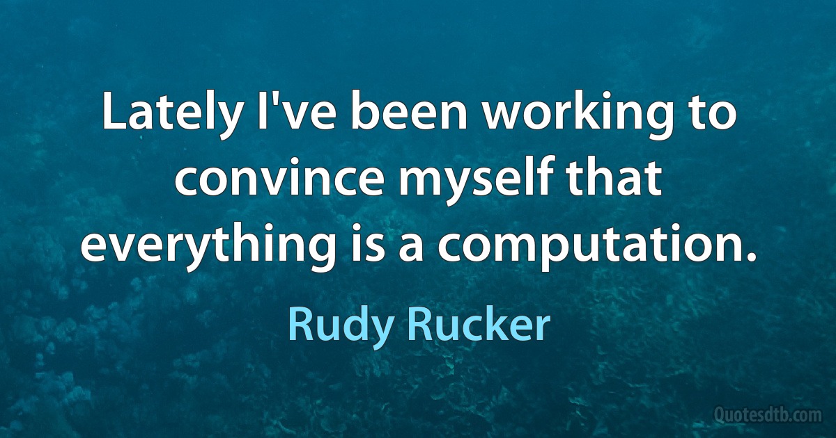 Lately I've been working to convince myself that everything is a computation. (Rudy Rucker)