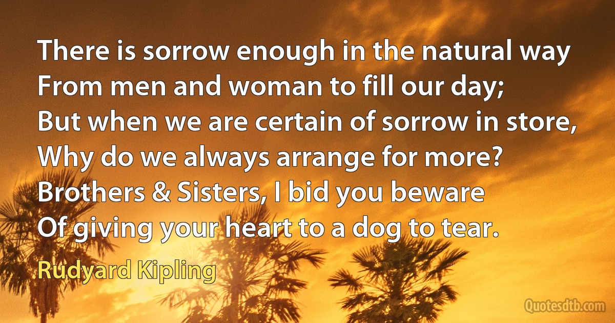 There is sorrow enough in the natural way
From men and woman to fill our day;
But when we are certain of sorrow in store,
Why do we always arrange for more?
Brothers & Sisters, I bid you beware
Of giving your heart to a dog to tear. (Rudyard Kipling)