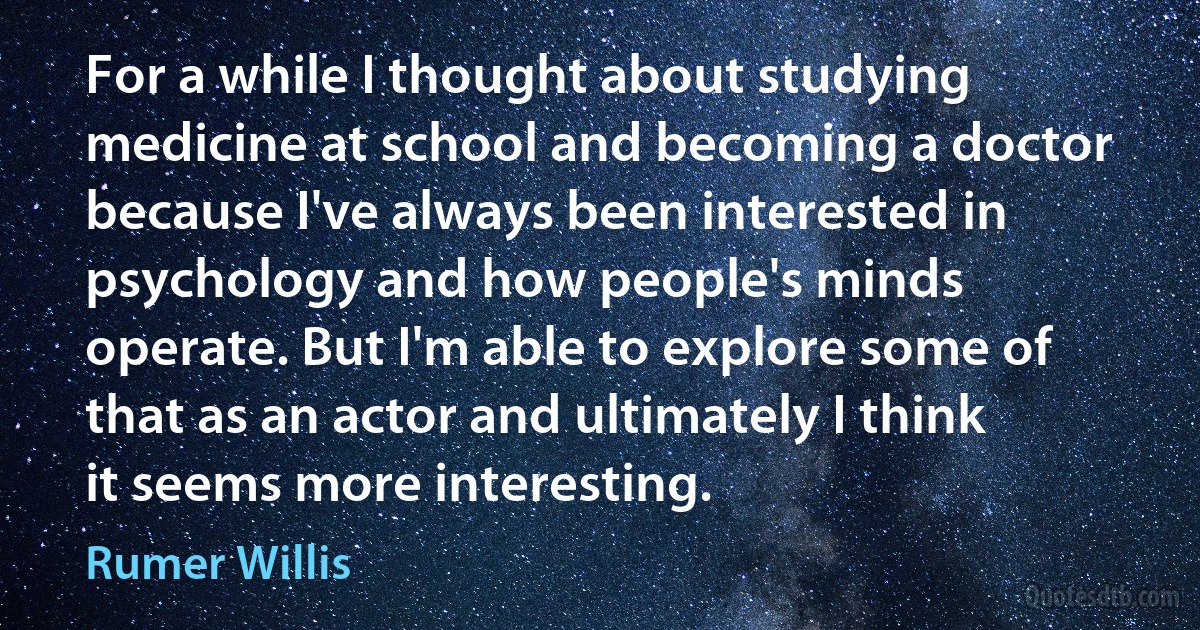 For a while I thought about studying medicine at school and becoming a doctor because I've always been interested in psychology and how people's minds operate. But I'm able to explore some of that as an actor and ultimately I think it seems more interesting. (Rumer Willis)