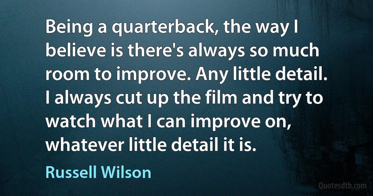 Being a quarterback, the way I believe is there's always so much room to improve. Any little detail. I always cut up the film and try to watch what I can improve on, whatever little detail it is. (Russell Wilson)