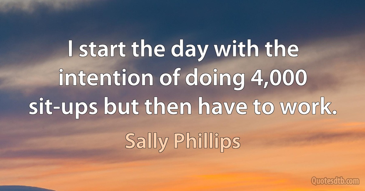 I start the day with the intention of doing 4,000 sit-ups but then have to work. (Sally Phillips)