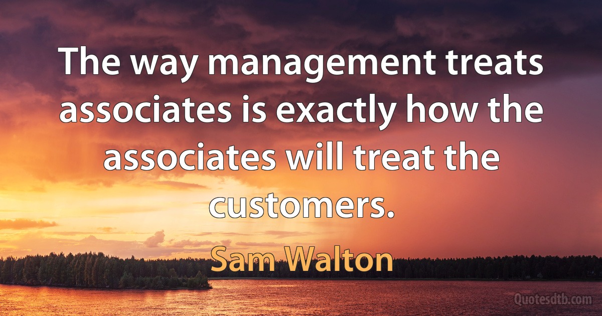 The way management treats associates is exactly how the associates will treat the customers. (Sam Walton)