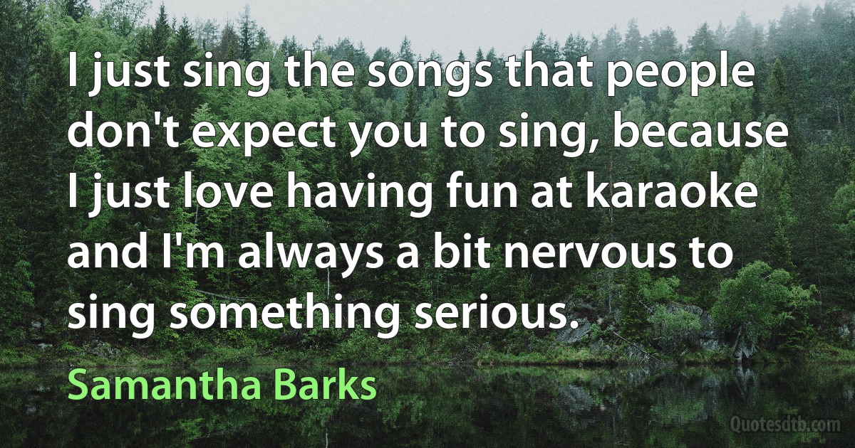 I just sing the songs that people don't expect you to sing, because I just love having fun at karaoke and I'm always a bit nervous to sing something serious. (Samantha Barks)