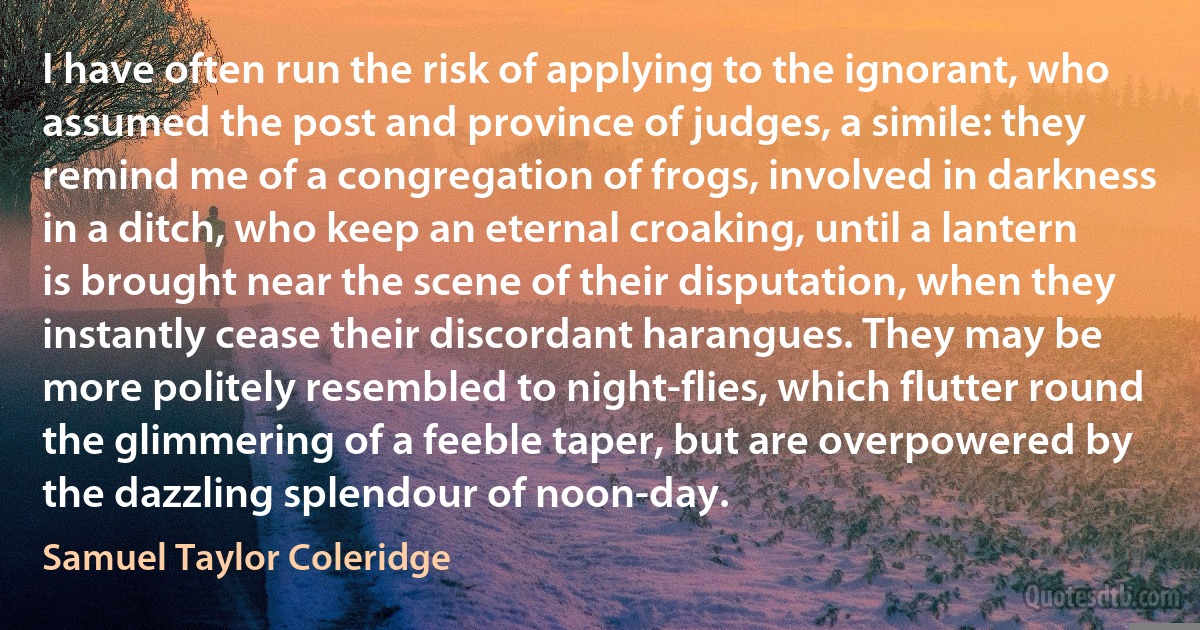 I have often run the risk of applying to the ignorant, who assumed the post and province of judges, a simile: they remind me of a congregation of frogs, involved in darkness in a ditch, who keep an eternal croaking, until a lantern is brought near the scene of their disputation, when they instantly cease their discordant harangues. They may be more politely resembled to night-flies, which flutter round the glimmering of a feeble taper, but are overpowered by the dazzling splendour of noon-day. (Samuel Taylor Coleridge)