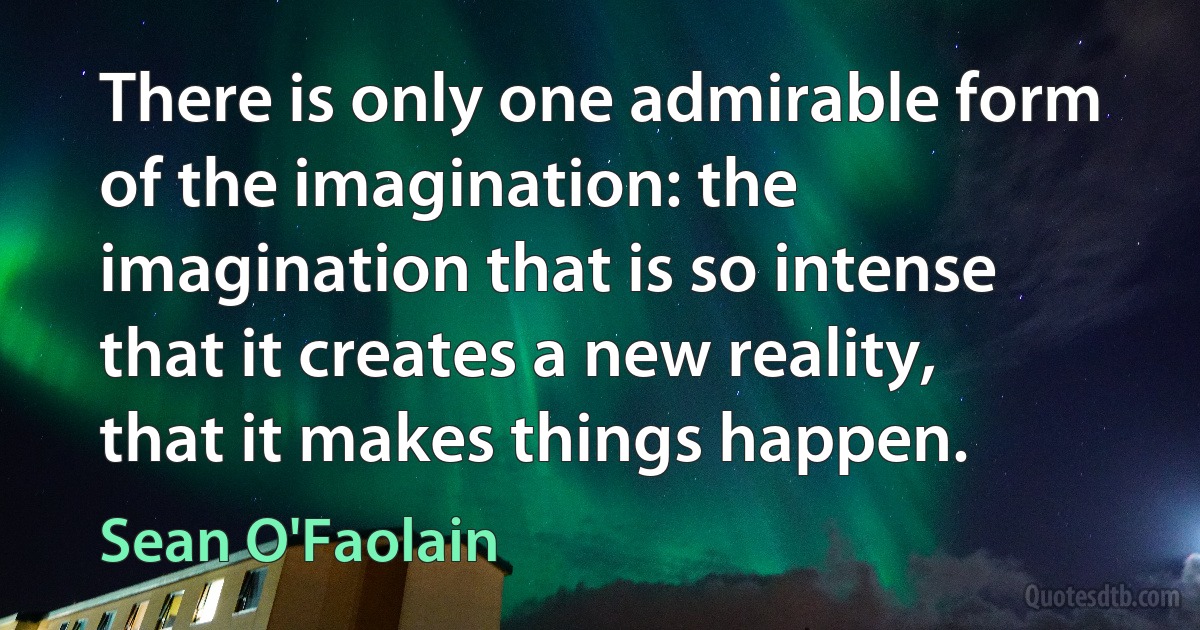 There is only one admirable form of the imagination: the imagination that is so intense that it creates a new reality, that it makes things happen. (Sean O'Faolain)