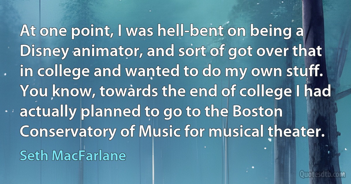 At one point, I was hell-bent on being a Disney animator, and sort of got over that in college and wanted to do my own stuff. You know, towards the end of college I had actually planned to go to the Boston Conservatory of Music for musical theater. (Seth MacFarlane)