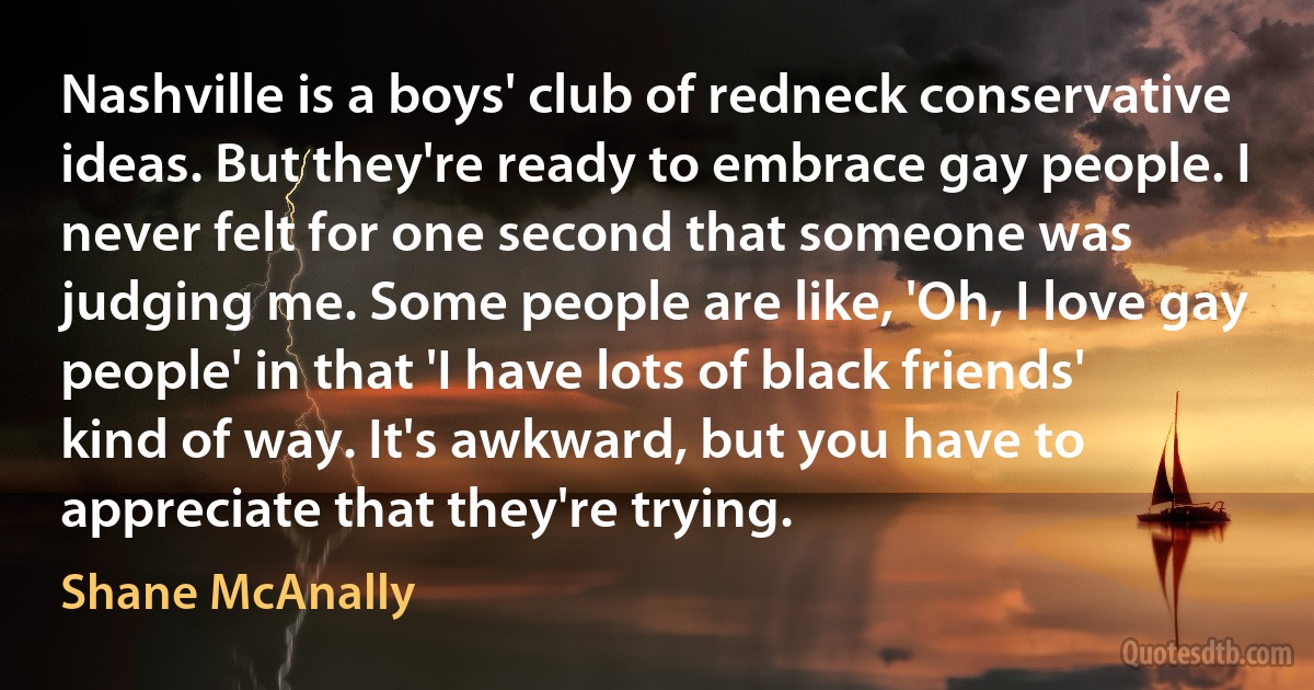 Nashville is a boys' club of redneck conservative ideas. But they're ready to embrace gay people. I never felt for one second that someone was judging me. Some people are like, 'Oh, I love gay people' in that 'I have lots of black friends' kind of way. It's awkward, but you have to appreciate that they're trying. (Shane McAnally)