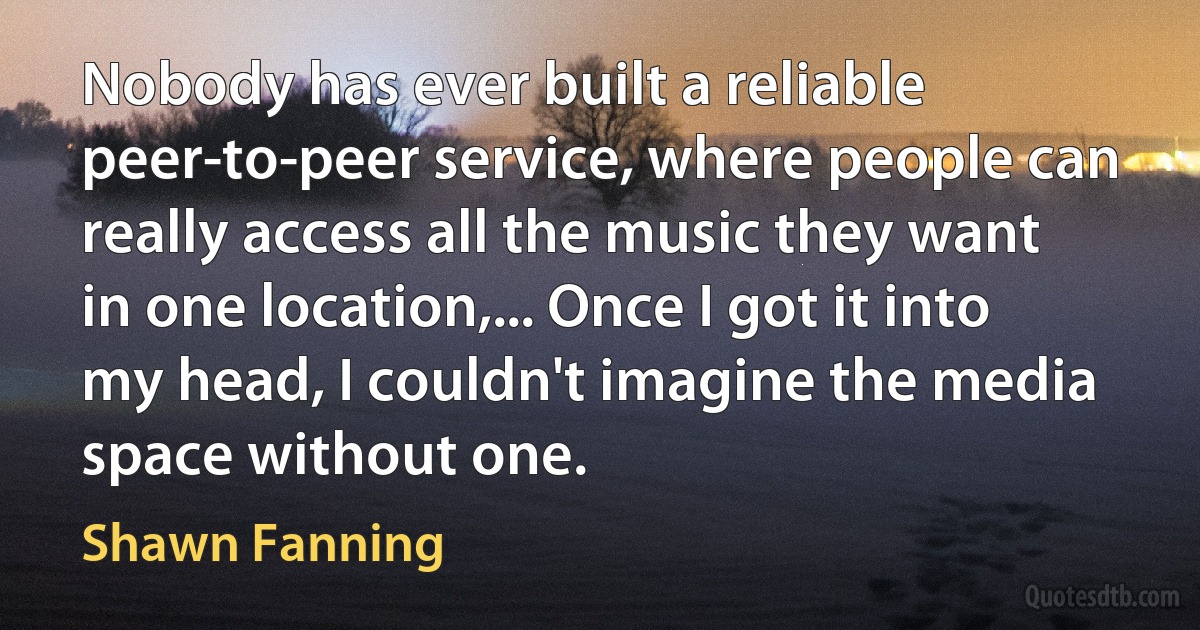 Nobody has ever built a reliable peer-to-peer service, where people can really access all the music they want in one location,... Once I got it into my head, I couldn't imagine the media space without one. (Shawn Fanning)