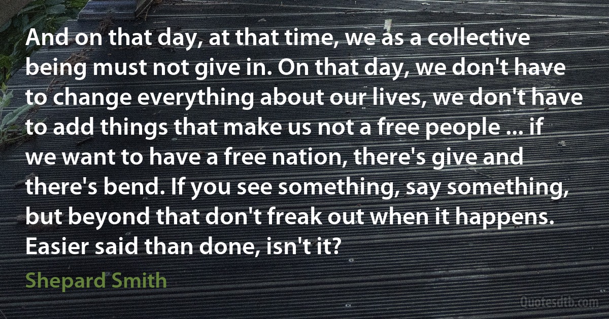 And on that day, at that time, we as a collective being must not give in. On that day, we don't have to change everything about our lives, we don't have to add things that make us not a free people ... if we want to have a free nation, there's give and there's bend. If you see something, say something, but beyond that don't freak out when it happens. Easier said than done, isn't it? (Shepard Smith)