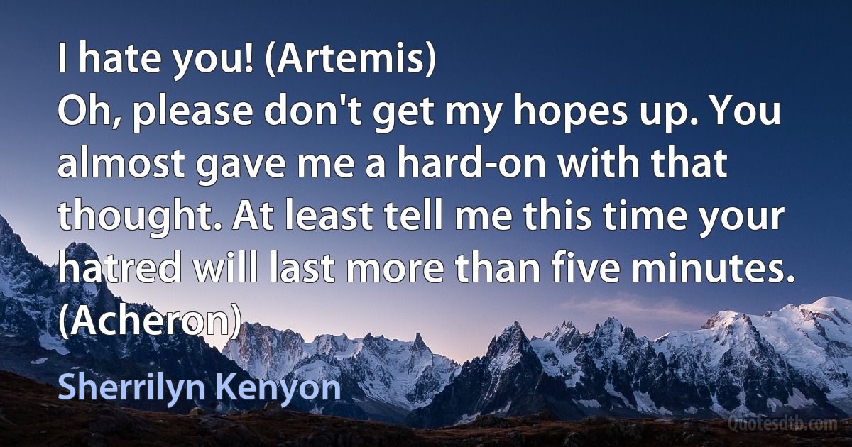 I hate you! (Artemis)
Oh, please don't get my hopes up. You almost gave me a hard-on with that thought. At least tell me this time your hatred will last more than five minutes. (Acheron) (Sherrilyn Kenyon)