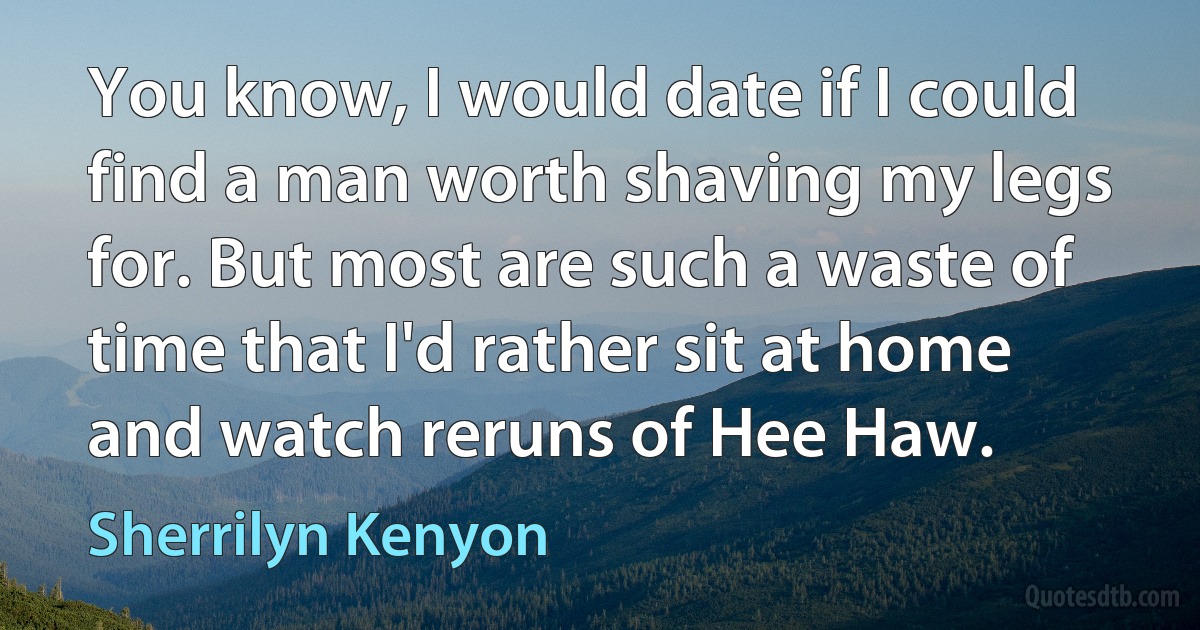 You know, I would date if I could find a man worth shaving my legs for. But most are such a waste of time that I'd rather sit at home and watch reruns of Hee Haw. (Sherrilyn Kenyon)