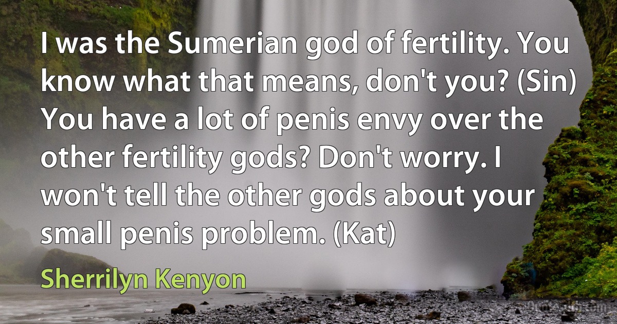 I was the Sumerian god of fertility. You know what that means, don't you? (Sin)
You have a lot of penis envy over the other fertility gods? Don't worry. I won't tell the other gods about your small penis problem. (Kat) (Sherrilyn Kenyon)