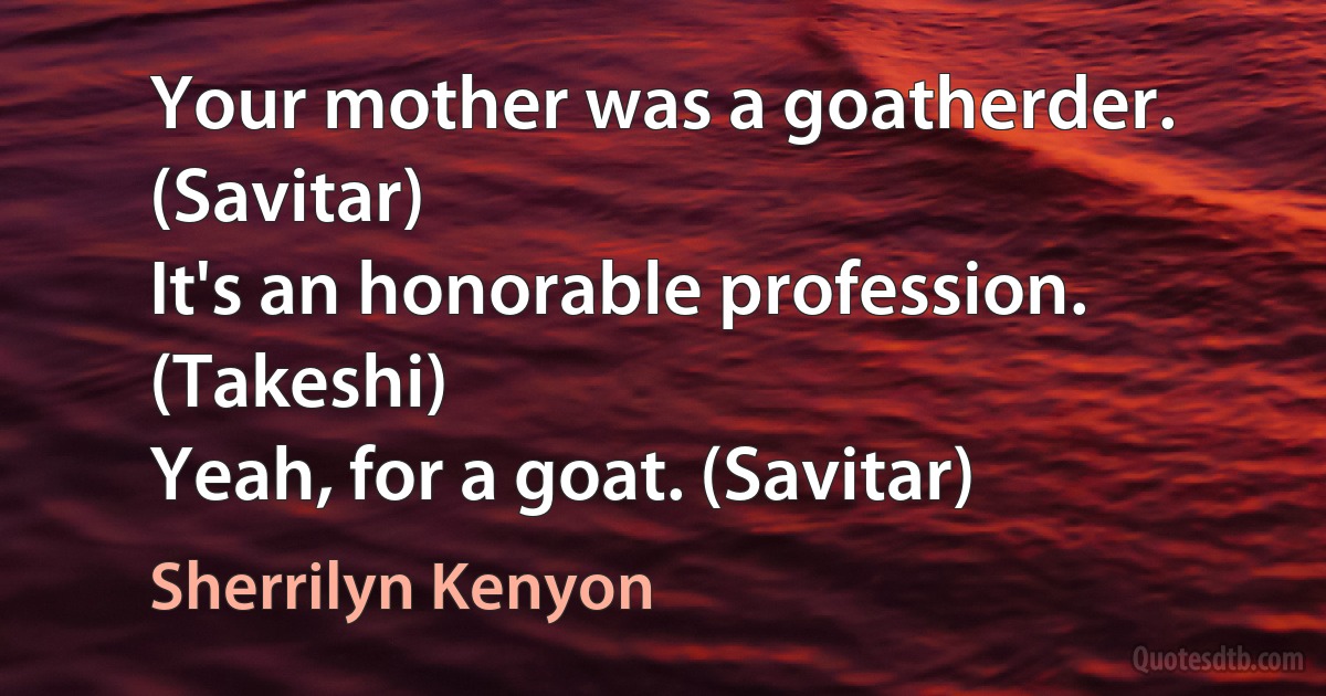 Your mother was a goatherder. (Savitar)
It's an honorable profession. (Takeshi)
Yeah, for a goat. (Savitar) (Sherrilyn Kenyon)