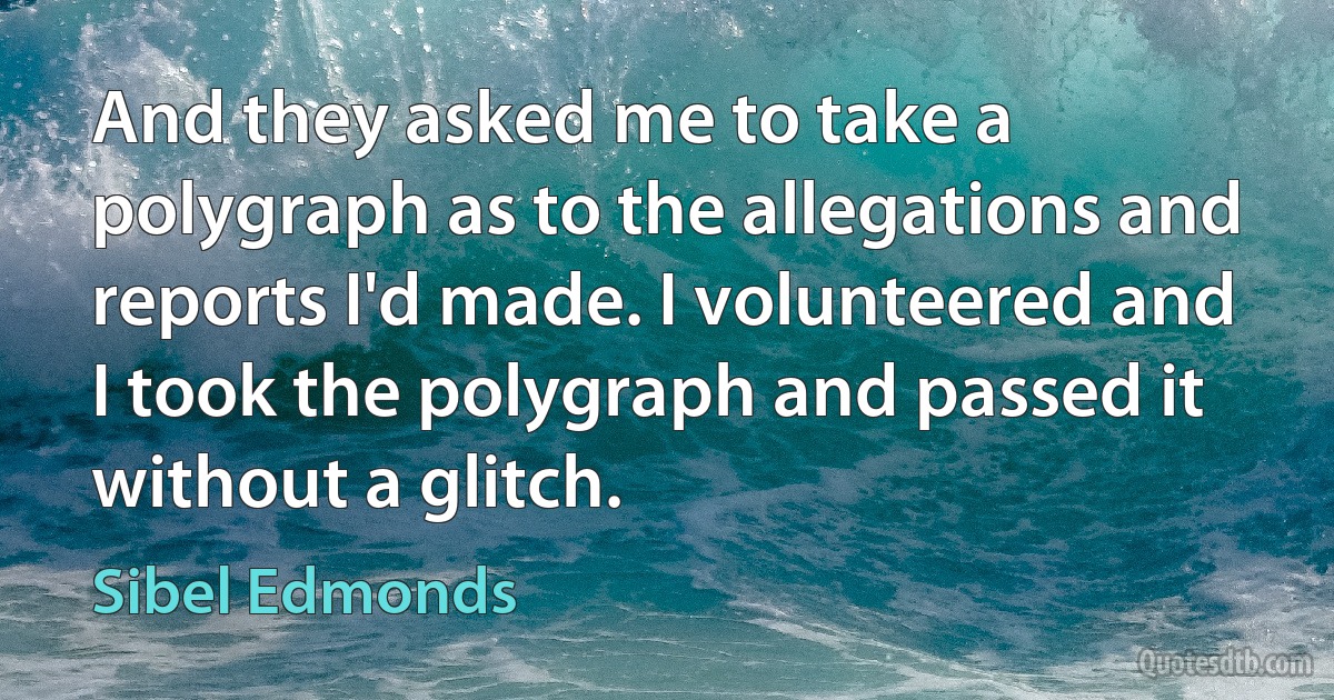 And they asked me to take a polygraph as to the allegations and reports I'd made. I volunteered and I took the polygraph and passed it without a glitch. (Sibel Edmonds)