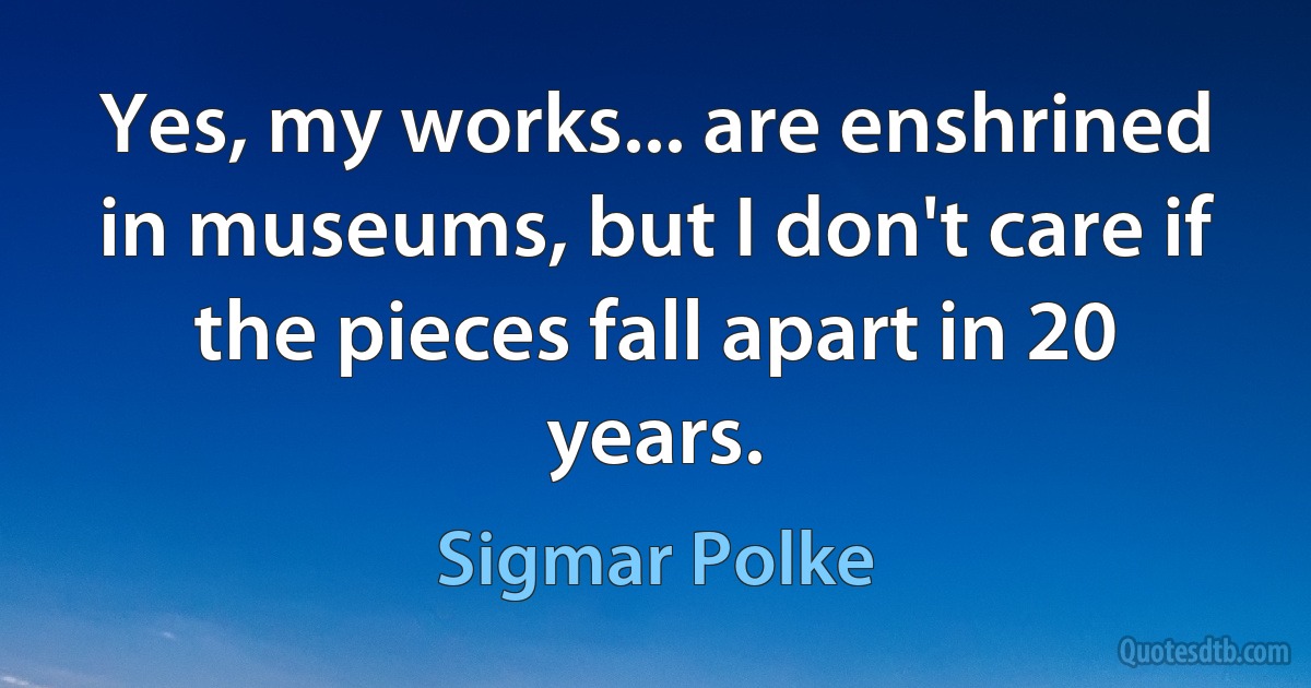 Yes, my works... are enshrined in museums, but I don't care if the pieces fall apart in 20 years. (Sigmar Polke)