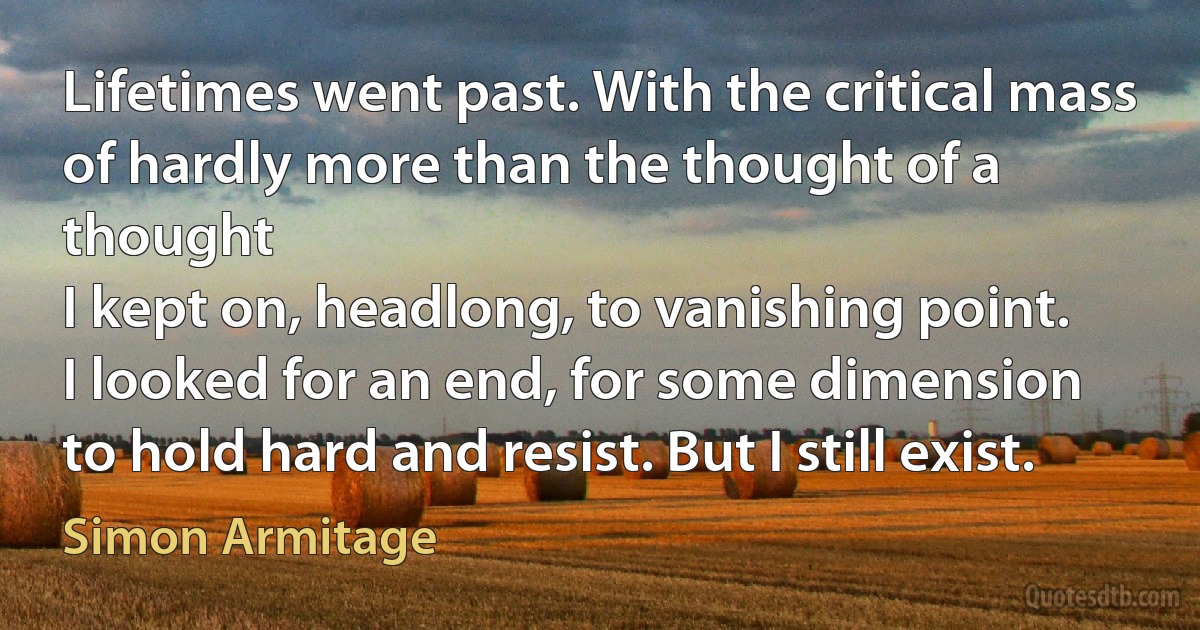 Lifetimes went past. With the critical mass
of hardly more than the thought of a thought
I kept on, headlong, to vanishing point.
I looked for an end, for some dimension
to hold hard and resist. But I still exist. (Simon Armitage)