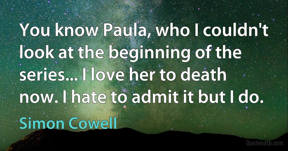 You know Paula, who I couldn't look at the beginning of the series... I love her to death now. I hate to admit it but I do. (Simon Cowell)